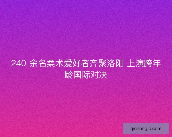 240 余名柔术爱好者齐聚洛阳 上演跨年龄国际对决