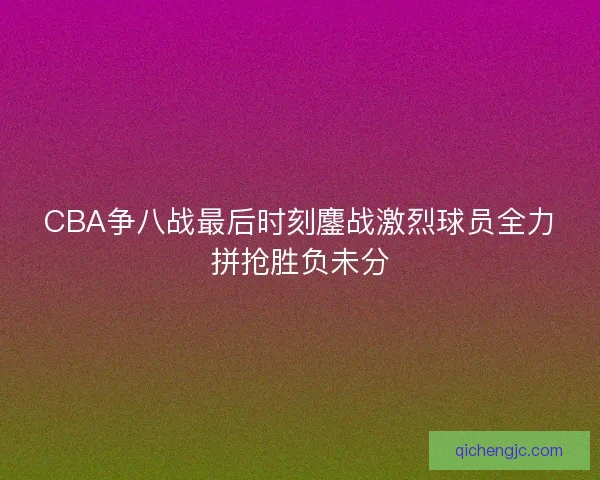 CBA争八战最后时刻鏖战激烈球员全力拼抢胜负未分